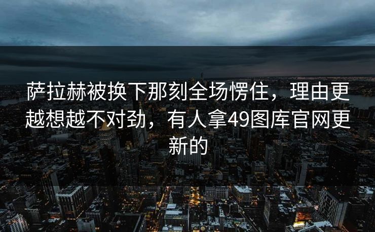 萨拉赫被换下那刻全场愣住，理由更越想越不对劲，有人拿49图库官网更新的