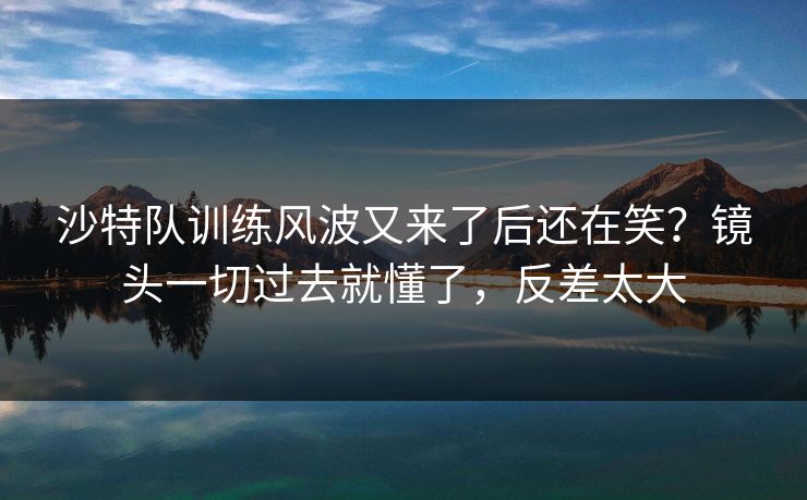 沙特队训练风波又来了后还在笑?镜头一切过去就懂了,反差太大 沙特队训练风波又来了后还在笑?镜头一切过去就懂了,反差太大