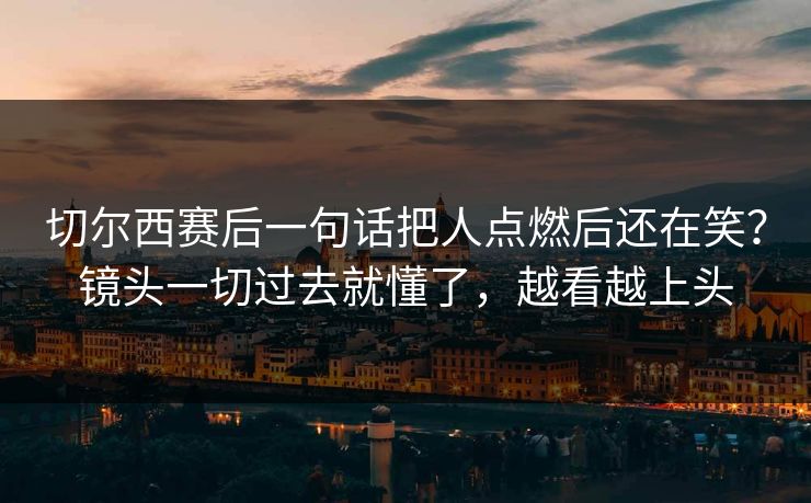 切尔西赛后一句话把人点燃后还在笑？镜头一切过去就懂了，越看越上头