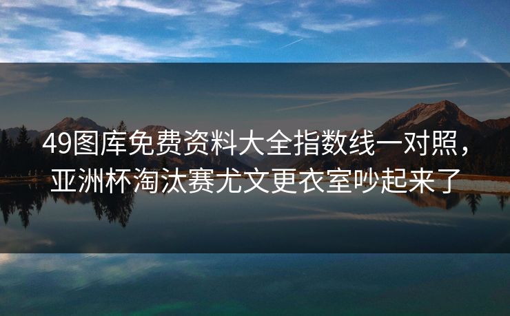 49图库免费资料大全指数线一对照，亚洲杯淘汰赛尤文更衣室吵起来了