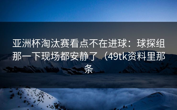 亚洲杯淘汰赛看点不在进球：球探组那一下现场都安静了（49tk资料里那条
