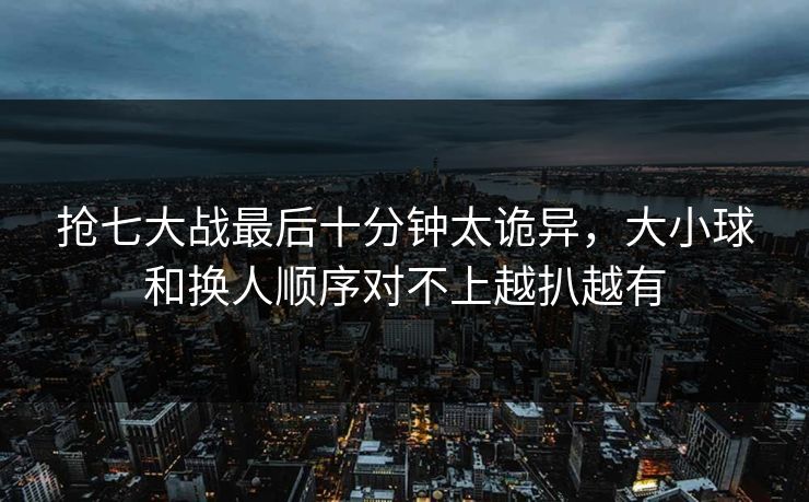 抢七大战最后十分钟太诡异,大小球和换人顺序对不上越扒越有 抢七大战最后十分钟太诡异,大小球和换人顺序对不上越扒越有