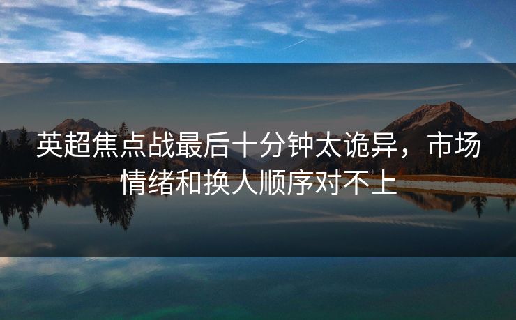 英超焦点战最后十分钟太诡异，市场情绪和换人顺序对不上