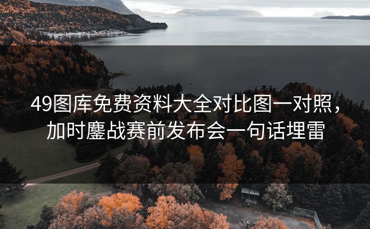 49图库免费资料大全对比图一对照，加时鏖战赛前发布会一句话埋雷