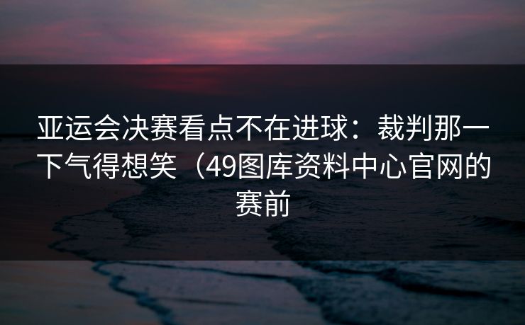 亚运会决赛看点不在进球:裁判那一下气得想笑(49图库资料中心官网的赛前 亚运会决赛看点不在进球:裁判那一下气得想笑(49图库资料中心官网的赛前