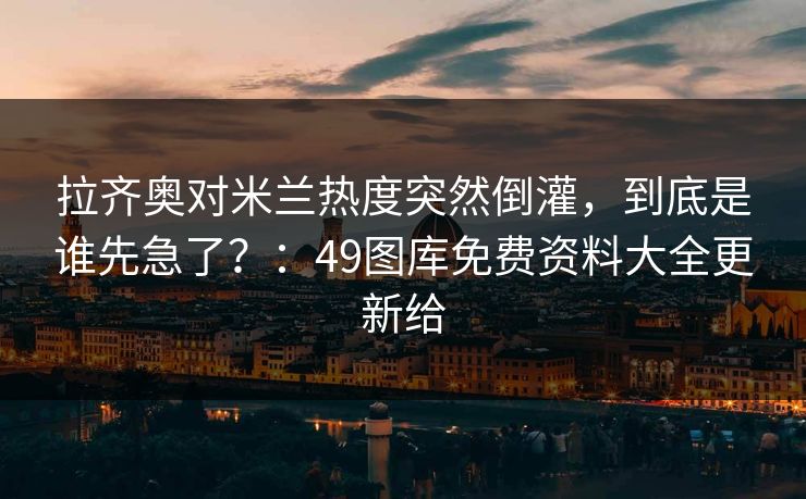 拉齐奥对米兰热度突然倒灌，到底是谁先急了？：49图库免费资料大全更新给