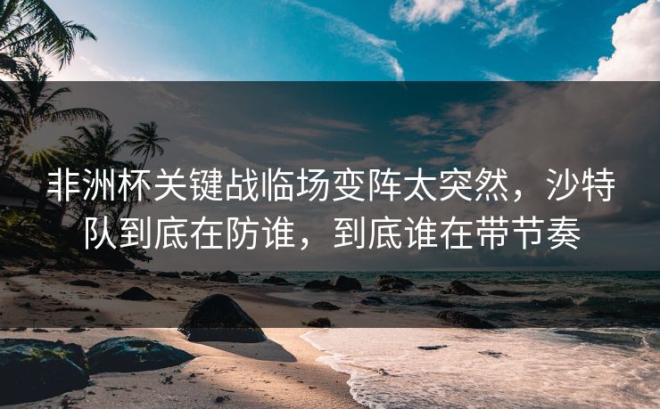 非洲杯关键战临场变阵太突然，沙特队到底在防谁，到底谁在带节奏