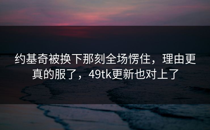 约基奇被换下那刻全场愣住，理由更真的服了，49tk更新也对上了