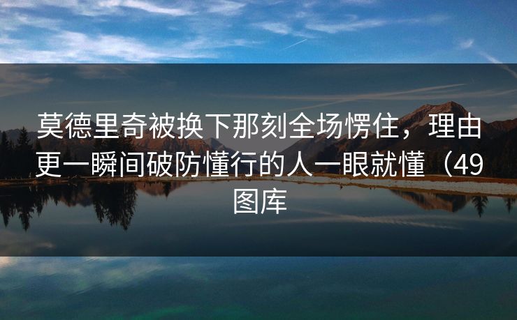 莫德里奇被换下那刻全场愣住,理由更一瞬间破防懂行的人一眼就懂(49图库 莫德里奇被换下那刻全场愣住,理由更一瞬间破防懂行的人一眼就懂(49图库