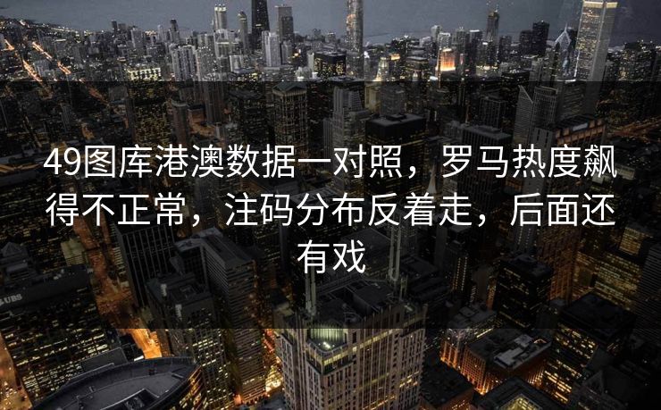 49图库港澳数据一对照,罗马热度飙得不正常,注码分布反着走,后面还有戏 49图库港澳数据一对照,罗马热度飙得不正常,注码分布反着走,后面还有戏