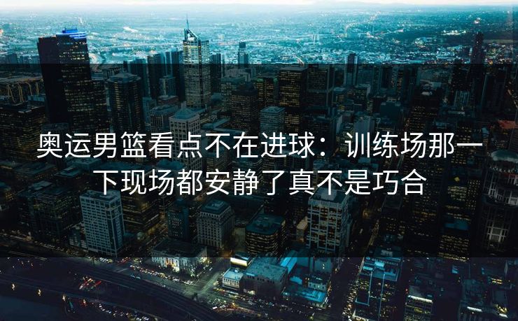 奥运男篮看点不在进球:训练场那一下现场都安静了真不是巧合 奥运男篮看点不在进球:训练场那一下现场都安静了真不是巧合