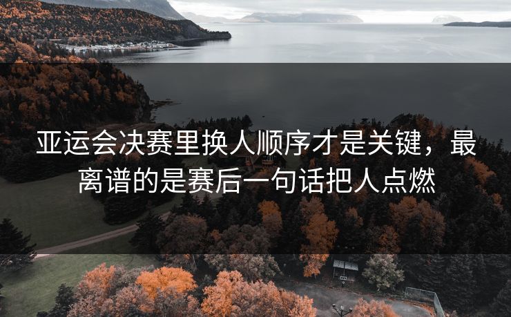 亚运会决赛里换人顺序才是关键,最离谱的是赛后一句话把人点燃 亚运会决赛里换人顺序才是关键,最离谱的是赛后一句话把人点燃