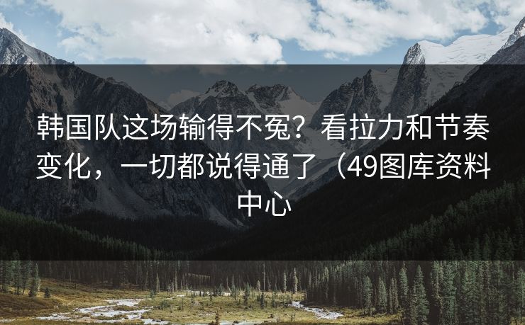 韩国队这场输得不冤？看拉力和节奏变化，一切都说得通了（49图库资料中心