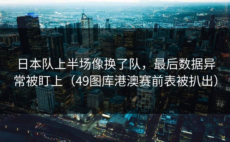 日本队上半场像换了队，最后数据异常被盯上（49图库港澳赛前表被扒出）