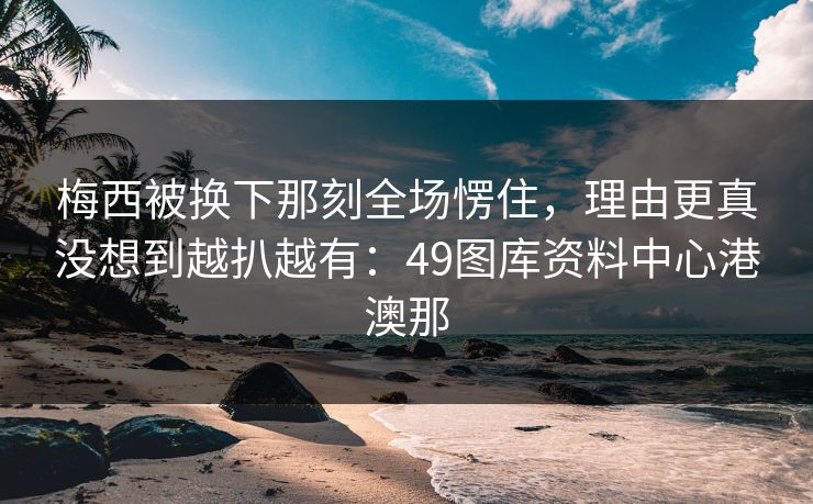 梅西被换下那刻全场愣住，理由更真没想到越扒越有：49图库资料中心港澳那