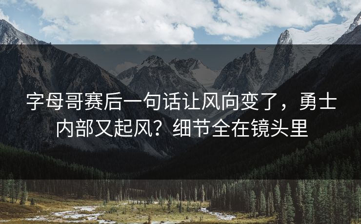 字母哥赛后一句话让风向变了，勇士内部又起风？细节全在镜头里