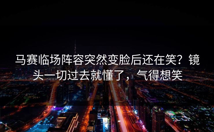马赛临场阵容突然变脸后还在笑?镜头一切过去就懂了,气得想笑 马赛临场阵容突然变脸后还在笑?镜头一切过去就懂了,气得想笑