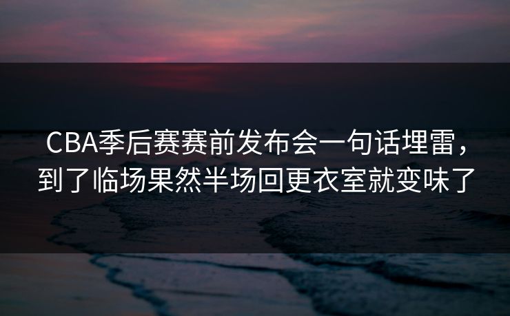 CBA季后赛赛前发布会一句话埋雷，到了临场果然半场回更衣室就变味了
