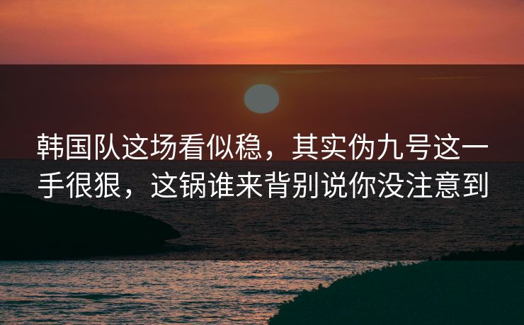 韩国队这场看似稳，其实伪九号这一手很狠，这锅谁来背别说你没注意到