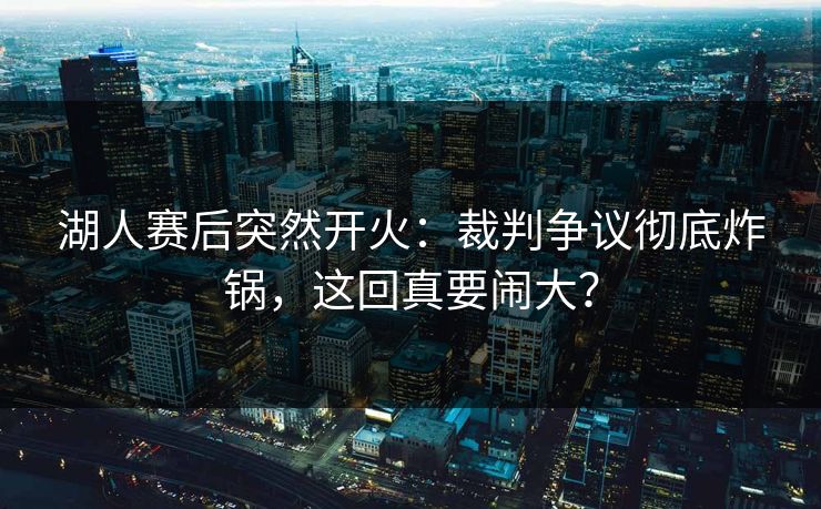 湖人赛后突然开火：裁判争议彻底炸锅，这回真要闹大？