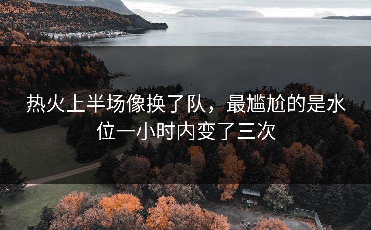 热火上半场像换了队，最尴尬的是水位一小时内变了三次
