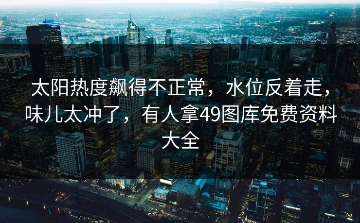太阳热度飙得不正常，水位反着走，味儿太冲了，有人拿49图库免费资料大全