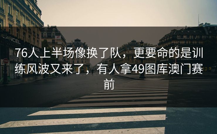 76人上半场像换了队，更要命的是训练风波又来了，有人拿49图库澳门赛前