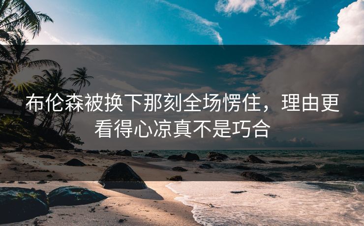 布伦森被换下那刻全场愣住，理由更看得心凉真不是巧合